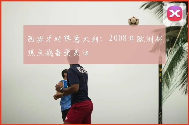 西班牙对阵意大利:2008年欧洲杯焦点战备受关注